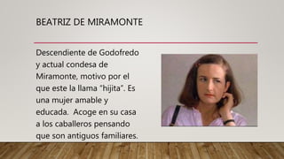 BEATRIZ DE MIRAMONTE
Descendiente de Godofredo
y actual condesa de
Miramonte, motivo por el
que este la llama “hijita”. Es
una mujer amable y
educada. Acoge en su casa
a los caballeros pensando
que son antiguos familiares.
 