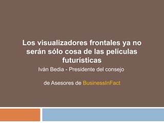 Los visualizadores frontales ya no
serán sólo cosa de las películas
futurísticas
Iván Bedia - Presidente del consejo
de Asesores de BusinessInFact
 