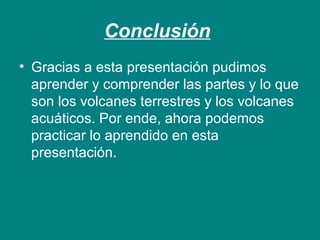 Conclusión 
• Gracias a esta presentación pudimos 
aprender y comprender las partes y lo que 
son los volcanes terrestres y los volcanes 
acuáticos. Por ende, ahora podemos 
practicar lo aprendido en esta 
presentación. 
 