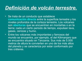 Definición de volcán terrestre. 
• Se trata de un conducto que establece 
comunicación directa entre la superficie terrestre y los 
niveles profundos de la corteza terrestre. Los volcanes 
son aberturas que se encuentran en montañas o en la 
tierra; cada un cierto periodo de tiempo, expulsan lava, 
gases, cenizas y humo. 
• Entre los volcanes más importantes y famosos del 
mundo se encuentra, por ejemplo, el del Kilimanjaro que 
se encuentra situado en Tanzania. Sus más de 5.000 
metros de altura le convierten en uno de los más altos 
del planeta y se caracteriza por estar conformado por 
tres cráteres. 
 