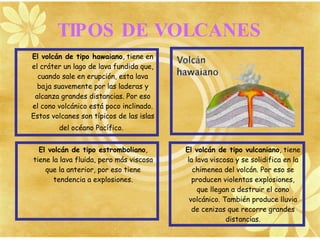 TIPOS DE VOLCANES
El volcán de tipo hawaiano, tiene en
el cráter un lago de lava fundida que,
  cuando sale en erupción, esta lava
  baja suavemente por las laderas y
 alcanza grandes distancias. Por eso
el cono volcánico está poco inclinado.
Estos volcanes son típicos de las islas
        del océano Pacífico.


  El volcán de tipo estromboliano,        El volcán de tipo vulcaniano, tiene
tiene la lava fluida, pero más viscosa    la lava viscosa y se solidifica en la
    que la anterior, por eso tiene          chimenea del volcán. Por eso se
       tendencia a explosiones.             producen violentas explosiones,
                                              que llegan a destruir el cono
                                           volcánico. También produce lluvia
                                            de cenizas que recorre grandes
                                                       distancias.
 