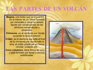 LAS PARTES DE UN VOLCÁN
Magma, una bolsa que se encuentra
   en el interior de La Tierra formada
    por minerales y rocas en estado
     liquido por consecuencia de las
         altísimas temperaturas y
                 presiones.
Chimenea, es el conducto por donde
        asciende la lava al exterior.
Cráter, es la abertura que está al final
    de la chimenea por donde sale la
   lava, el cráter puede ser en forma
           circular, ovalado, etc.
Cono volcánico, tiene forma de cono
   y está formado por lavas y cenizas
                solidificadas.
 
