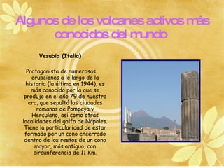 Algunos de los volcanes activos más
      conocidos del m undo
       Vesubio (Italia)

   Protagonista de numerosas
     erupciones a lo largo de la
   historia (la última en 1944), es
     más conocido por la que se
  produjo en el año 79 de nuestra
    era, que sepultó las ciudades
       romanas de Pompeya y
      Herculano, así como otras
 localidades del golfo de Nápoles.
  Tiene la particularidad de estar
  formado por un cono encerrado
  dentro de los restos de un cono
       mayor, más antiguo, con
      circunferencia de 11 Km.
 