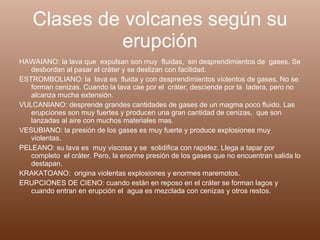 Clases de volcanes según su erupción HAWAIANO: la lava que  expulsan son muy  fluidas,  sin desprendimientos de  gases. Se desbordan al pasar el cráter y se deslizan con facilidad. ESTROMBOLIANO: la  lava es  fluida y con desprendimientos violentos de gases. No se forman cenizas. Cuando la lava cae por el  cráter, desciende por la  ladera, pero no alcanza mucha extensión. VULCANIANO: desprende grandes cantidades de gases de un magma poco fluido. Las erupciones son muy fuertes y producen una gran cantidad de cenizas,  que son lanzadas al aire con muchos materiales mas. VESUBIANO: la presión de los gases es muy fuerte y produce explosiones muy violentas. PELEANO: su lava es  muy viscosa y se  solidifica con rapidez. Llega a tapar por completo  el cráter. Pero, la enorme presión de los gases que no encuentran salida lo destapan. KRAKATOANO:  origina violentas explosiones y enormes maremotos. ERUPCIONES DE CIENO: cuando están en reposo en el cráter se forman lagos y cuando entran en erupción el  agua es mezclada con cenizas y otros restos.  