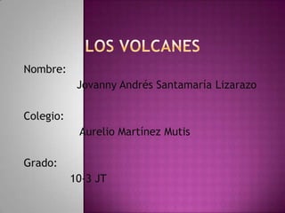 Los volcanes Nombre:                Jovanny Andrés Santamaría Lizarazo   Colegio:                 Aurelio Martínez Mutis    Grado:                    10-3 JT 