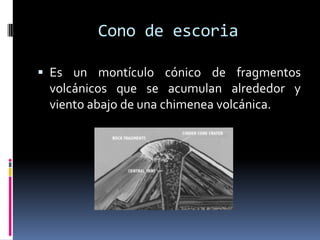 Cono de escoria

 Es un montículo cónico de fragmentos
 volcánicos que se acumulan alrededor y
 viento abajo de una chimenea volcánica.
 