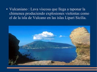 ●   Vulcaniano : Lava viscosa que llega a taponar la
    chimenea produciendo explosiones violentas como
    el de la isla de Vulcano en las islas Lipari Sicilia.
 