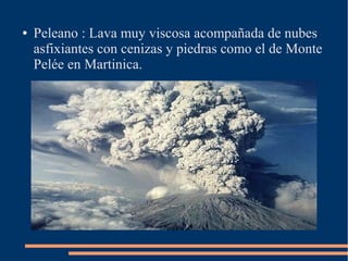 ●   Peleano : Lava muy viscosa acompañada de nubes
    asfixiantes con cenizas y piedras como el de Monte
    Pelée en Martinica.
 