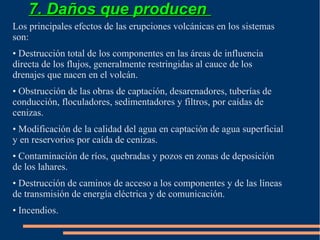 7. Daños que producen
Los principales efectos de las erupciones volcánicas en los sistemas
son:
• Destrucción total de los componentes en las áreas de influencia
directa de los flujos, generalmente restringidas al cauce de los
drenajes que nacen en el volcán.
• Obstrucción de las obras de captación, desarenadores, tuberías de
conducción, floculadores, sedimentadores y filtros, por caídas de
cenizas.
• Modificación de la calidad del agua en captación de agua superficial
y en reservorios por caída de cenizas.
• Contaminación de ríos, quebradas y pozos en zonas de deposición
de los lahares.
• Destrucción de caminos de acceso a los componentes y de las líneas
de transmisión de energía eléctrica y de comunicación.
• Incendios.
 