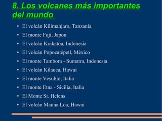 8. Los volcanes más importantes
del mundo
 ●   El volcán Kilimanjaro, Tanzania
 ●   El monte Fuji, Japon
 ●   El volcán Krakatoa, Indonesia
 ●   El volcán Popocatépetl, México
 ●   El monte Tambora - Sumatra, Indonesia
 ●   El volcán Kilauea, Hawai
 ●   El monte Vesubio, Italia
 ●   El monte Etna - Sicilia, Italia
 ●   El Monte St. Helens
 ●   El volcán Mauna Loa, Hawai
 