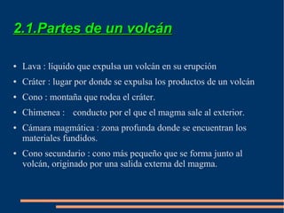 2.1.Partes de un volcán

●   Lava : líquido que expulsa un volcán en su erupción
●   Cráter : lugar por donde se expulsa los productos de un volcán
●   Cono : montaña que rodea el cráter.
●   Chimenea : conducto por el que el magma sale al exterior.
●   Cámara magmática : zona profunda donde se encuentran los
    materiales fundidos.
●   Cono secundario : cono más pequeño que se forma junto al
    volcán, originado por una salida externa del magma.
 