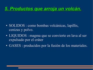 5. Productos que arroja un volcán.


●   SOLIDOS : como bombas volcánicas, lapillis,
    cenizas y polvo.
●   LIQUIDOS : magma que se convierte en lava al ser
    expulsado por el cráter
●   GASES : producidos por la fusión de los materiales.
 