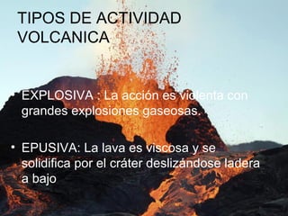 TIPOS DE ACTIVIDAD
VOLCANICA
• EXPLOSIVA : La acción es violenta con
grandes explosiones gaseosas.
• EPUSIVA: La lava es viscosa y se
solidifica por el cráter deslizándose ladera
a bajo
 