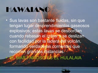 HAWAIANO
• Sus lavas son bastante fluidas, sin que
tengan lugar desprendimientos gaseosos
explosivos; estas lavas se desbordan
cuando rebasan el cráter y se deslizan
con facilidad por la ladera del volcán,
formando verdaderas corrientes que
recorren grandes distancias.
• EL MAS FAMOSO ES EL HULALAIA
 