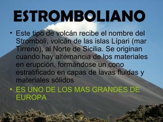 ESTROMBOLIANO
• Este tipo de volcán recibe el nombre del
Stromboli, volcán de las islas Lípari (mar
Tirreno), al Norte de Sicilia. Se originan
cuando hay alternancia de los materiales
en erupción, formándose un cono
estratificado en capas de lavas fluidas y
materiales sólidos
• ES UNO DE LOS MAS GRANDES DE
EUROPA
 