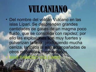 VULCANIANO
• Del nombre del volcán Vulcano en las
islas Lípari. Se desprenden grandes
cantidades de gases de un magma poco
fluido, que se consolida con rapidez; por
ello las explosiones son muy fuertes y
pulverizan la lava, produciendo mucha
ceniza, lanzada al aire acompañadas de
otros materiales fragmentarios.
• MAS FAMOSO VULCANO
 