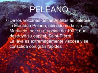 PELEANO
• De los volcanes de las Antillas es célebre
la Montaña Pelada, ubicado en la isla
Martinico, por su erupción de 1902, que
destruyó su capital, Saint-Pierre.
La lava es extremadamente viscosa y se
consolida con gran rapidez
 