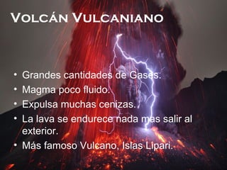 Volcán Vulcaniano

•
•
•
•

Grandes cantidades de Gases.
Magma poco fluido.
Expulsa muchas cenizas.
La lava se endurece nada mas salir al
exterior.
• Más famoso Vulcano, Islas Lipari.

 