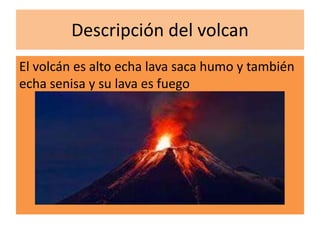Descripción del volcan
El volcán es alto echa lava saca humo y también
echa senisa y su lava es fuego