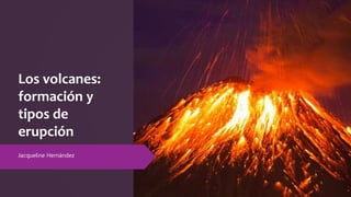 Los volcanes:
formación y
tipos de
erupción
Jacqueline Hernández
 
