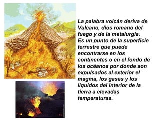 La palabra volcán deriva de
Vulcano, dios romano del
fuego y de la metalurgia.
Es un punto de la superficie
terrestre que puede
encontrarse en los
continentes o en el fondo de
los océanos por donde son
expulsados al exterior el
magma, los gases y los
líquidos del interior de la
tierra a elevadas
temperaturas.
 