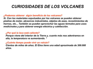 CURIOSIDADES DE LOS VOLCANES
¿Podemos obtener algún beneficio de los volcanes?
Sí. Con los materiales expulsados por los volcanes se pueden obtener
piedras de moler, abrasivos industriales, objetos de aseo, revestimientos de
hornos, etc... También se pueden aprovechar las aguas termales para usos
medicinales y para obtener energía eléctrica y calefacción.
¿Por qué la lava está caliente?
Porque viene del interior de la Tierra y, cuanto más nos adentramos en
ella, la temperatura va aumentando. *
¿Cuánto tiempo puede vivir un volcán?
Cientos de miles de años. El Etna tiene una edad aproximada de 300.000
años.
 