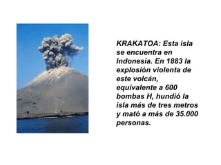 KRAKATOA: Esta isla
se encuentra en
Indonesia. En 1883 la
explosión violenta de
este volcán,
equivalente a 600
bombas H, hundió la
isla más de tres metros
y mató a más de 35.000
personas.
 