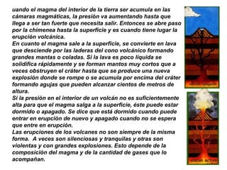 uando el magma del interior de la tierra ser acumula en las
cámaras magmáticas, la presión va aumentando hasta que
llega a ser tan fuerte que necesita salir. Entonces se abre paso
por la chimenea hasta la superficie y es cuando tiene lugar la
erupción volcánica.
En cuanto el magma sale a la superficie, se convierte en lava
que desciende por las laderas del cono volcánico formando
grandes mantas o coladas. Si la lava es poco líquida se
solidifica rápidamente y se forman mantos muy cortos que a
veces obstruyen el cráter hasta que se produce una nueva
explosión donde se rompe o se acumula por encima del cráter
formando agujas que pueden alcanzar cientos de metros de
altura.
Si la presión en el interior de un volcán no es suficientemente
alta para que el magma salga a la superficie, éste puede estar
dormido o apagado. Se dice que está dormido cuando puede
entrar en erupción de nuevo y apagado cuando no se espera
que entre en erupción.
Las erupciones de los volcanes no son siempre de la misma
forma. A veces son silenciosas y tranquilas y otras son
violentas y con grandes explosiones. Esto depende de la
composición del magma y de la cantidad de gases que lo
acompañan.
 