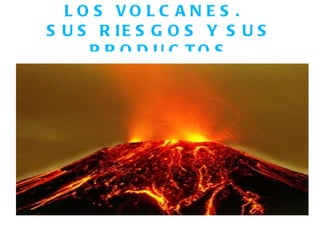 LOS VOLCANES.  SUS RIESGOS Y SUS PRODUCTOS 