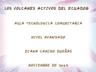 LOS VOLCANES ACTIVOS DEL ECUADOR
AULA TECNOLOGICA COMUNITARIA

NIVEL AVANZADO

DIANA CAMINO DUEÑAS

NOVIEMBRE DE 2013

 