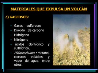MATERIALES QUE EXPULSA UN VOLCÁN
c) GASEOSOS:
- Gases sulfurosos
- Dióxido de carbono
- Hidrógeno
- Nitrógeno
- ácidos clorhídrico y
sulfhídrico,
- Hidrocarburos : metano,
cloruros volátiles y
vapor de agua, entre
otros.
 