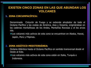 1. ZONA CIRCUMPACÍFICA:
Denominado Cinturón de Fuego y se extiende alrededor de todo el
Océano Pacífico y las costas de América, Asia y Oceanía, originándose en
las cadenas montañosas de los Andes, Montañas Rocosas y el los arcos
isla.
Los volcanes más activos de esta zona se encuentran en Alaska, Hawai,
Japón, Perú y Filipinas.
2. ZONA ASIÁTICO-MEDITERRÁNEA:
Océano Atlántico hasta el Océano Pacífico en sentido transversal desde el
Oeste al Este.
Los volcanes más activos de esta zona están en Italia, Turquía e
Indonesia.
EXISTEN CINCO ZONAS EN LAS QUE ABUNDAN LOS
VOLCANES
 