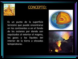 CONCEPTO:
Es un punto de la superficie
terrestre que puede encontrarse
en los continentes o en el fondo
de los océanos por donde son
expulsados al exterior el magma,
los gases y los líquidos del
interior de la tierra a elevadas
temperaturas.
 