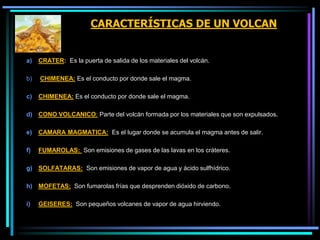 CARACTERÍSTICAS DE UN VOLCAN
a) CRATER: Es la puerta de salida de los materiales del volcán.
b) CHIMENEA: Es el conducto por donde sale el magma.
c) CHIMENEA: Es el conducto por donde sale el magma.
d) CONO VOLCANICO: Parte del volcán formada por los materiales que son expulsados.
e) CAMARA MAGMATICA: Es el lugar donde se acumula el magma antes de salir.
f) FUMAROLAS: Son emisiones de gases de las lavas en los cráteres.
g) SOLFATARAS: Son emisiones de vapor de agua y ácido sulfhídrico.
h) MOFETAS: Son fumarolas frías que desprenden dióxido de carbono.
i) GEISERES: Son pequeños volcanes de vapor de agua hirviendo.
 