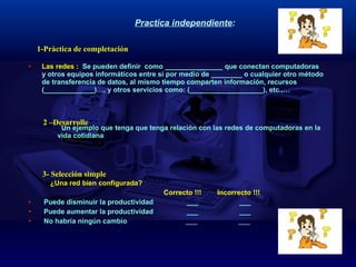 Practica independiente :   Las redes :  Se pueden definir  como _______________ que conectan computadoras y otros equipos informáticos entre sí por medio de ________ o cualquier otro método de transferencia de datos, al mismo tiempo comparten información, recursos (_____________)…, y otros servicios como: (___________________), etc.,…    Un ejemplo que tenga que tenga relación con las redes de computadoras en la  vida cotidiana ¿Una red bien configurada? Correcto !!!  Incorrecto !!! Puede disminuir la productividad  ___  ___  Puede aumentar la productividad  ___  ___  No habría ningún cambio  ___  ___  1-Pràctica de completación 3- Selección simple 2 –Desarrolle 