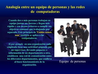 Analogía entre un equipo de personas y las redes de  computadoras   Cuando dos o más personas trabajan en equipo juntan sus fuerzas y llegan más rápido y con menos esfuerzo a cumplir sus objetivos comunes que trabajando por separado. Este principio de  'Unidos somos más'  también se aplica a las computadoras.   Si por ejemplo  en una organización cada empleado tiene una actividad asignada por un supervisor, llevando paquetes o  información de un departamento a otro, establecen  una red de comunicación entre los diferentes departamentos, que conlleva al buen funcionamiento de la organización. Equipo  de personas 