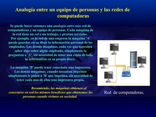 Analogía entre un equipo de personas y las redes de  computadoras Se puede hacer entonces una  analogía  entre una red de computadoras y un equipo de personas. Cada máquina de la red tiene un  rol  o un trabajo, y prestan servicios.  Por ejemplo ,  en la red de una empresa la máquina 'A' puede guardar en su disco la información personal de los empleados. Las demás máquinas, cada vez que necesiten saber algo sobre algún empleado, simplemente le preguntan a 'A', sin necesidad de tener una copia de toda la información en su propio disco.  La maquina 'B' puede tener conectada una impresora. Las demás máquinas, cuando necesitan imprimir simplemente le piden a 'B' que imprima, sin necesidad de tener cada una de ellas una impresora propia.   Resumiendo, las máquinas obtienen al conectarse en red los mismos beneficios que obtenemos las personas cuando vivimos en sociedad.  Red  de computadoras . 