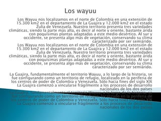 Los wayuu Los Wayuu nos localizamos en el norte de Colombia en una extensión de 15.300 km2 en el departamento de La Guajira y 12.000 km2 en el estado Zulia de Venezuela. Nuestro territorio presenta tres variedades climáticas, siendo la parte más alta, es decir al norte y oriente, bastante árida con poquísimas plantas adaptadas a este medio desértico. Al sur y occidente, se presenta algo más de vegetación, conservando su clima caracterizado por ser semiárido.Los Wayuu nos localizamos en el norte de Colombia en una extensión de 15.300 km2 en el departamento de La Guajira y 12.000 km2 en el estado Zulia de Venezuela. Nuestro territorio presenta tres variedades climáticas, siendo la parte más alta, es decir al norte y oriente, bastante árida con poquísimas plantas adaptadas a este medio desértico. Al sur y occidente, se presenta algo más de vegetación, conservando su clima caracterizado por ser semiárido.La Guajira, fundamentalmente el territorio Wayuu, a lo largo de la historia, se fue configurando como un territorio de refugio, localizado en la periferia de los centros de poder de Colombia y Venezuela. Sólo hacia fines del siglo XIX La Guajira comenzó a vincularse frágilmente a los procesos de desarrollo nacionales de los dos países La Guajira, fundamentalmente el territorio Wayuu, a lo largo de la historia, se fue configurando como un territorio de refugio, localizado en la periferia de los centros de poder de Colombia y Venezuela. Sólo hacia fines del siglo XIX La Guajira comenzó a vincularse frágilmente a los procesos de desarrollo nacionales de los dos países  