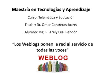 Maestría en Tecnologías y Aprendizaje
       Curso: Telemática y Educación
      Titular: Dr. Omar Contreras Juárez
      Alumno: Ing. R. Arely Leal Rendón


“Los Weblogs ponen la red al servicio de
           todas las voces”
 