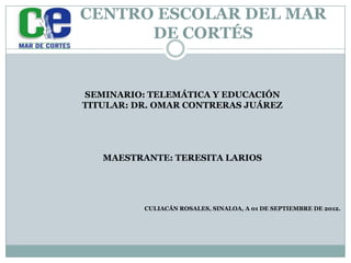 CENTRO ESCOLAR DEL MAR
      DE CORTÉS


SEMINARIO: TELEMÁTICA Y EDUCACIÓN
TITULAR: DR. OMAR CONTRERAS JUÁREZ




   MAESTRANTE: TERESITA LARIOS




          CULIACÁN ROSALES, SINALOA, A 01 DE SEPTIEMBRE DE 2012.
 