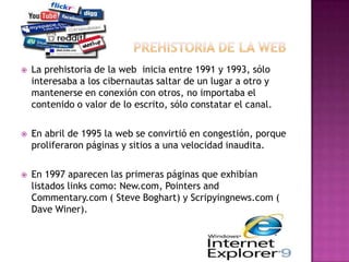    La prehistoria de la web inicia entre 1991 y 1993, sólo
    interesaba a los cibernautas saltar de un lugar a otro y
    mantenerse en conexión con otros, no importaba el
    contenido o valor de lo escrito, sólo constatar el canal.

   En abril de 1995 la web se convirtió en congestión, porque
    proliferaron páginas y sitios a una velocidad inaudita.

   En 1997 aparecen las primeras páginas que exhibían
    listados links como: New.com, Pointers and
    Commentary.com ( Steve Boghart) y Scripyingnews.com (
    Dave Winer).
 