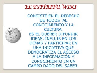 EL ESPÍRITU WIKICONSISTE EN EL DERECHO DE TODOS AL CONOCIMIENTO Y LA CULTURA. ES EL QUERER DIFUNDIR IDEAS, INFLUIR EN LOS DEMÁS Y PARTICIPAR EN UNA INICIATIVA QUE DEMOCRATIZA EL ACCESO A LA INFORMACIÓN Y CONOCIMIENTO EN UN CAMPO DADO DEL SABER.