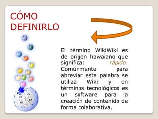 CÓMO DEFINIRLOEl término WikiWiki es de origen hawaiano que significa: rápido. Comúnmente para abreviar esta palabra se utiliza Wiki y en términos tecnológicos es un software para la creación de contenido de forma colaborativa.