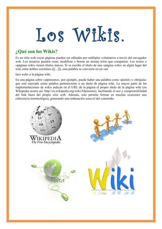 Los Wikis.
¿Qué son los Wikis?
Es un sitio web cuyas páginas pueden ser editadas por múltiples voluntarios a través del navegador
web. Los usuarios pueden crear, modificar o borrar un mismo texto que comparten. Los textos o
«páginas wiki» tienen títulos únicos. Si se escribe el título de una «página wiki» en algún lugar del
wiki entre dobles corchetes ([[...]]), esta palabra se convierte en un «en
lace web» a la página wiki.
En una página sobre «alpinismo», por ejemplo, puede haber una palabra como «piolet» o «brújula»
que esté marcada como palabra perteneciente a un título de página wiki. La mayor parte de las
implementaciones de wikis indican en el URL de la página el propio título de la página wiki (en
Wikipedia ocurre así: http://es.wikipedia.org/wiki/Alpinismo), facilitando el uso y comprensibilidad
del link fuera del propio sitio web. Además, esto permite formar en muchas ocasiones una
coherencia terminológica, generando una ordenación natural del contenido.
 