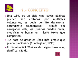  Una   wiki, es un sitio web cuyas páginas
  pueden      ser    editadas por    múltiples
  voluntarios, es decir permite desarrollar
  aprendizaje colaborativo        través del
  navegador web, los usuarios pueden crear,
  modificar o borrar un mismo texto que
  comparten.
 «La base de datos en línea más simple que
  pueda funcionar» (Cunningham,1995)
 El término WikiWiki es de origen hawaiano,
  significa: rápido.
 