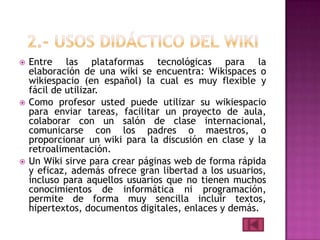    Entre las plataformas tecnológicas para la
    elaboración de una wiki se encuentra: Wikispaces o
    wikiespacio (en español) la cual es muy flexible y
    fácil de utilizar.
   Como profesor usted puede utilizar su wikiespacio
    para enviar tareas, facilitar un proyecto de aula,
    colaborar con un salón de clase internacional,
    comunicarse con los padres o maestros, o
    proporcionar un wiki para la discusión en clase y la
    retroalimentación.
   Un Wiki sirve para crear páginas web de forma rápida
    y eficaz, además ofrece gran libertad a los usuarios,
    incluso para aquellos usuarios que no tienen muchos
    conocimientos de informática ni programación,
    permite de forma muy sencilla incluir textos,
    hipertextos, documentos digitales, enlaces y demás.
 