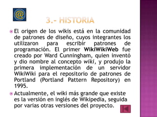  El origen de los wikis está en la comunidad
  de patrones de diseño, cuyos integrantes los
  utilizaron para escribir patrones de
  programación. El primer WikiWikiWeb fue
  creado por Ward Cunningham, quien inventó
  y dio nombre al concepto wiki, y produjo la
  primera implementación de un servidor
  WikiWiki para el repositorio de patrones de
  Portland (Portland Pattern Repository) en
  1995.
 Actualmente, el wiki más grande que existe
  es la versión en inglés de Wikipedia, seguida
  por varias otras versiones del proyecto.
 
