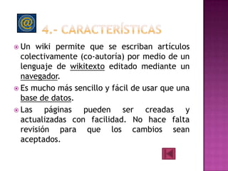  Un  wiki permite que se escriban artículos
  colectivamente (co-autoría) por medio de un
  lenguaje de wikitexto editado mediante un
  navegador.
 Es mucho más sencillo y fácil de usar que una
  base de datos.
 Las    páginas pueden ser creadas y
  actualizadas con facilidad. No hace falta
  revisión para que los cambios sean
  aceptados.
 
