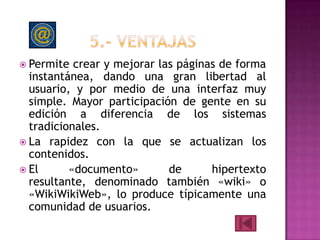  Permite  crear y mejorar las páginas de forma
  instantánea, dando una gran libertad al
  usuario, y por medio de una interfaz muy
  simple. Mayor participación de gente en su
  edición a diferencia de los sistemas
  tradicionales.
 La rapidez con la que se actualizan los
  contenidos.
 El      «documento»        de      hipertexto
  resultante, denominado también «wiki» o
  «WikiWikiWeb», lo produce típicamente una
  comunidad de usuarios.
 