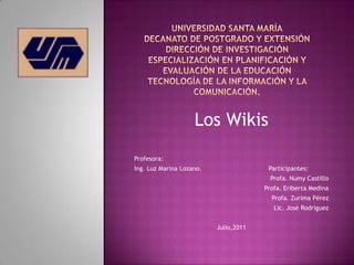 Los Wikis
Profesora:
Ing. Luz Marina Lozano.                 Participantes:
                                         Profa. Numy Castillo
                                       Profa. Eriberta Medina
                                         Profa. Zurima Pérez
                                          Lic. José Rodríguez


                          Julio,2011
 